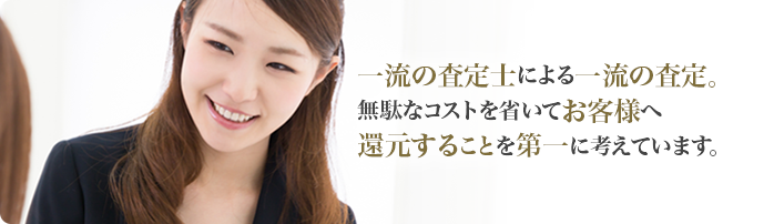 一流の査定士による一流の査定。無駄なコストを省いてお客様へ還元することを第一に考えています。