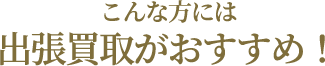 こんな方には出張買取がおすすめ！